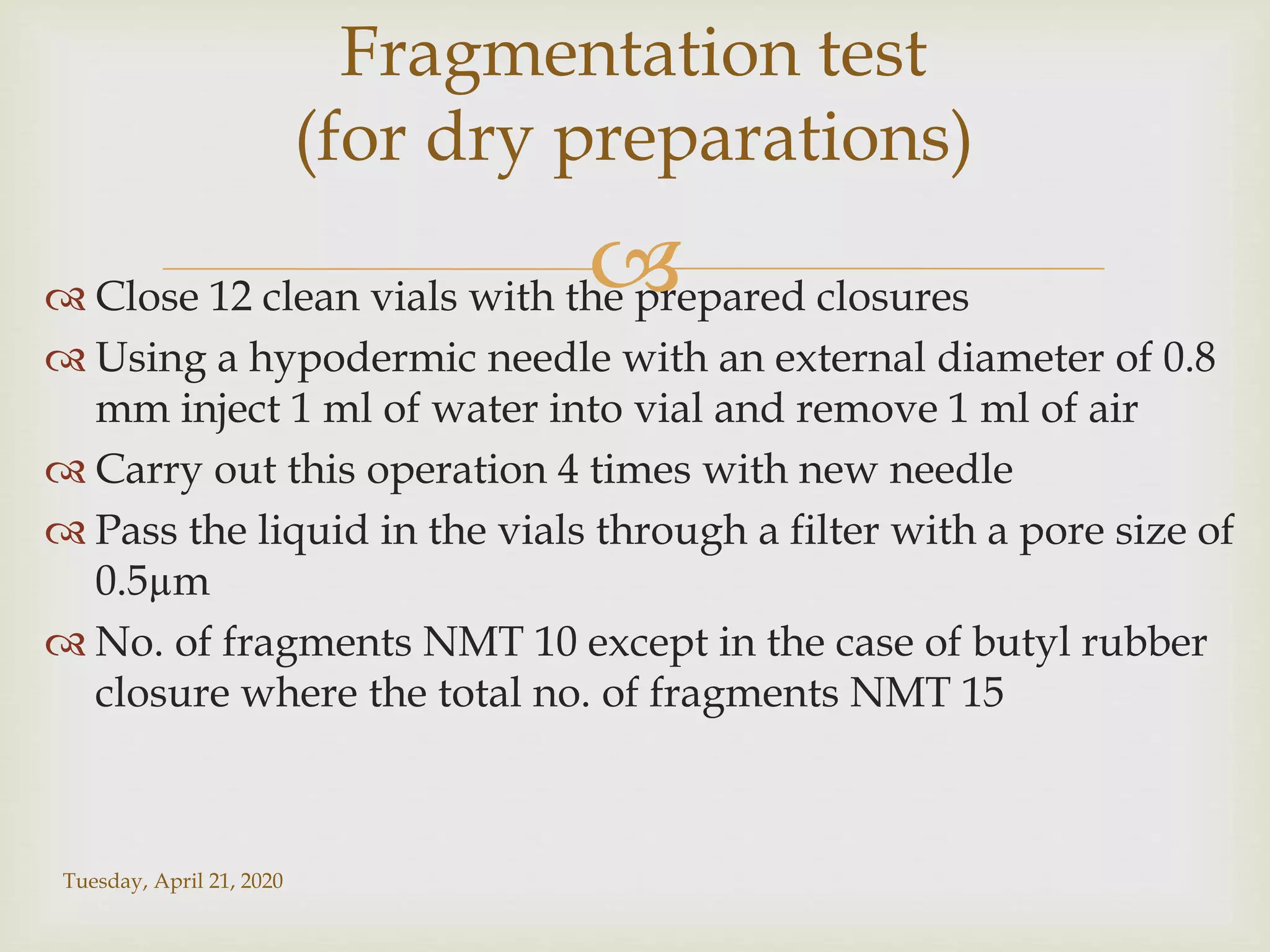  Close 12 clean vials with the prepared closures
 Using a hypodermic needle with an external diameter of 0.8
mm inject 1 ml of water into vial and remove 1 ml of air
 Carry out this operation 4 times with new needle
 Pass the liquid in the vials through a filter with a pore size of
0.5µm
 No. of fragments NMT 10 except in the case of butyl rubber
closure where the total no. of fragments NMT 15
Tuesday, April 21, 2020
Fragmentation test
(for dry preparations)
 