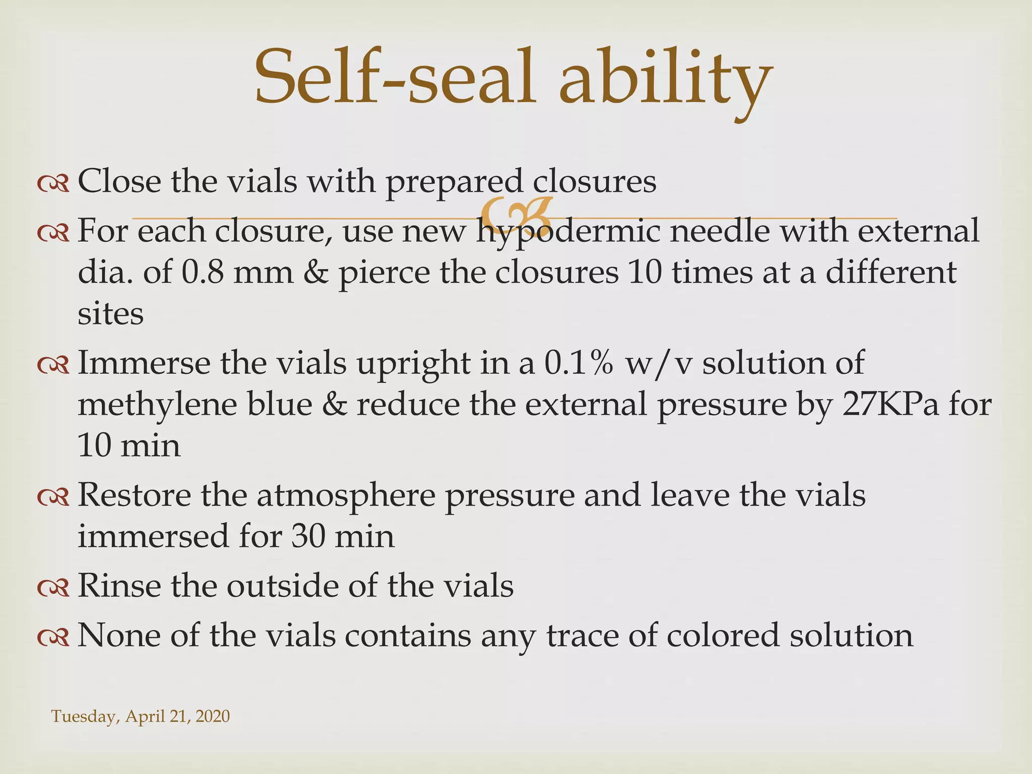 
 Close the vials with prepared closures
 For each closure, use new hypodermic needle with external
dia. of 0.8 mm & pierce the closures 10 times at a different
sites
 Immerse the vials upright in a 0.1% w/v solution of
methylene blue & reduce the external pressure by 27KPa for
10 min
 Restore the atmosphere pressure and leave the vials
immersed for 30 min
 Rinse the outside of the vials
 None of the vials contains any trace of colored solution
Tuesday, April 21, 2020
Self-seal ability
 