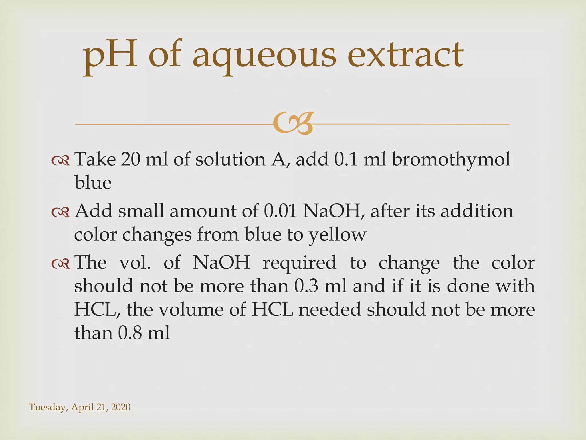 
 Take 20 ml of solution A, add 0.1 ml bromothymol
blue
 Add small amount of 0.01 NaOH, after its addition
color changes from blue to yellow
 The vol. of NaOH required to change the color
should not be more than 0.3 ml and if it is done with
HCL, the volume of HCL needed should not be more
than 0.8 ml
Tuesday, April 21, 2020
pH of aqueous extract
 