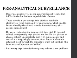 PRE-ANALYTICAL SURVEILLANCE
• Modern computer systems can generate lists of results that
fulfil criteria that indicate especial risks of errors
• These include major change from previous results in
electrolytes, renal function, liver enzymes etc. which need to
be examined by the clinical chemist for consistency with
patient management
• Drip arm contamination is suspected from high Cl (normal
saline), unexpectedly high glucose and low Na (5% glucose or
glucose saline), unexpectedly high K (K supplements) and
overall it is surprisingly common, often due to inadequate
return of blood through the cannula to wash out the fluid (this
is not easy with premature babies!)
• Laboratory experience is the only way to learn these problems
 