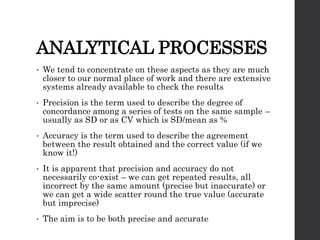 ANALYTICAL PROCESSES
• We tend to concentrate on these aspects as they are much
closer to our normal place of work and there are extensive
systems already available to check the results
• Precision is the term used to describe the degree of
concordance among a series of tests on the same sample –
usually as SD or as CV which is SD/mean as %
• Accuracy is the term used to describe the agreement
between the result obtained and the correct value (if we
know it!)
• It is apparent that precision and accuracy do not
necessarily co-exist – we can get repeated results, all
incorrect by the same amount (precise but inaccurate) or
we can get a wide scatter round the true value (accurate
but imprecise)
• The aim is to be both precise and accurate
 