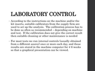 LABORATORY CONTROL
• According to the instructions on the machine and/or the
kit inserts, suitable calibrators from the supply firm are
used to set up the analysis. The calibration process has to
be done as often as recommended – depending on machine
and test. If the calibration does not give the correct result
then suitable cleaning or other maintenance is needed
• For most tests we run internal controls (usually obtained
from a different source) once or more each day, and these
results are stored in the machine computer for 4-6 weeks
so that a graphical presentation can be viewed.
 