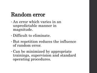 Random error
• An error which varies in an
unpredictable manner in
magnitude.
• Difficult to eliminate.
• But repetition reduces the influence
of random error.
• Can be minimized by appropriate
trainings, supervision and standard
operating procedures.
 