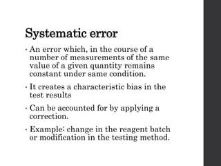 Systematic error
• An error which, in the course of a
number of measurements of the same
value of a given quantity remains
constant under same condition.
• It creates a characteristic bias in the
test results
• Can be accounted for by applying a
correction.
• Example: change in the reagent batch
or modification in the testing method.
 