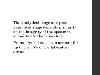 • The analytical stage and post
analytical stage depends primarily
on the integrity of the specimen
submitted to the laboratory.
• Pre-analytical stage can account for
up to the 75% of the laboratory
errors.
 