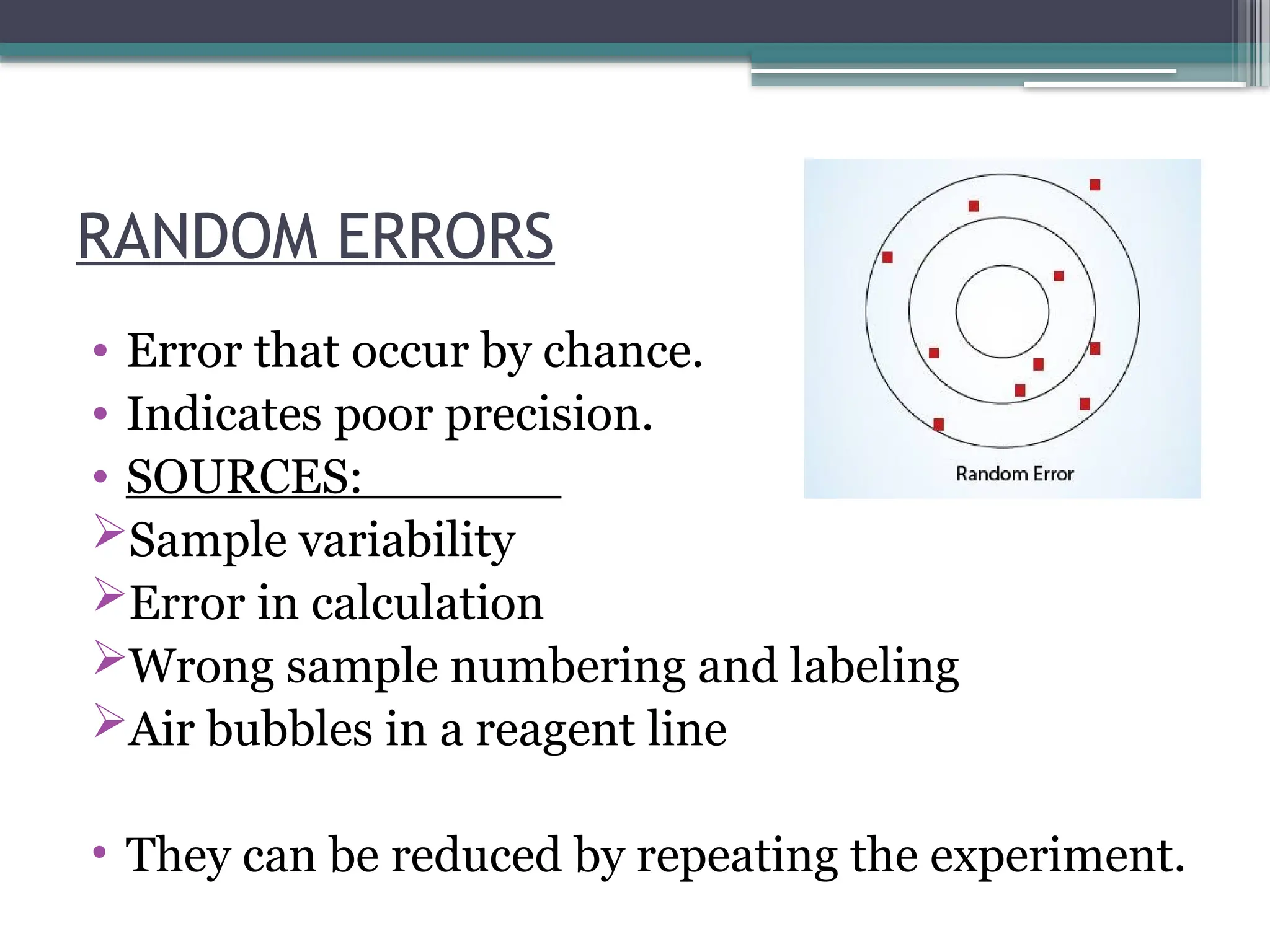 RANDOM ERRORS
• Error that occur by chance.
• Indicates poor precision.
• SOURCES:
Sample variability
Error in calculation
Wrong sample numbering and labeling
Air bubbles in a reagent line
• They can be reduced by repeating the experiment.
 