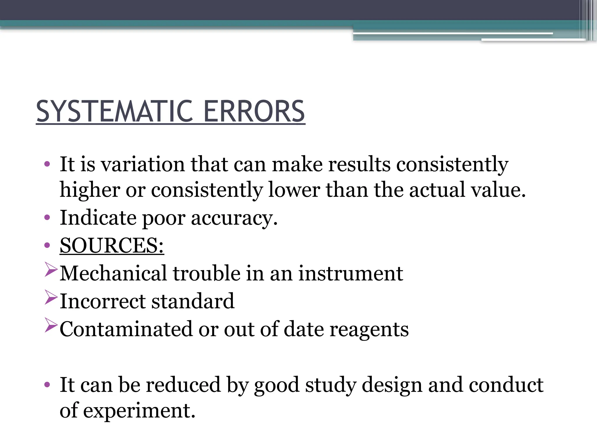 SYSTEMATIC ERRORS
• It is variation that can make results consistently
higher or consistently lower than the actual value.
• Indicate poor accuracy.
• SOURCES:
Mechanical trouble in an instrument
Incorrect standard
Contaminated or out of date reagents
• It can be reduced by good study design and conduct
of experiment.
 