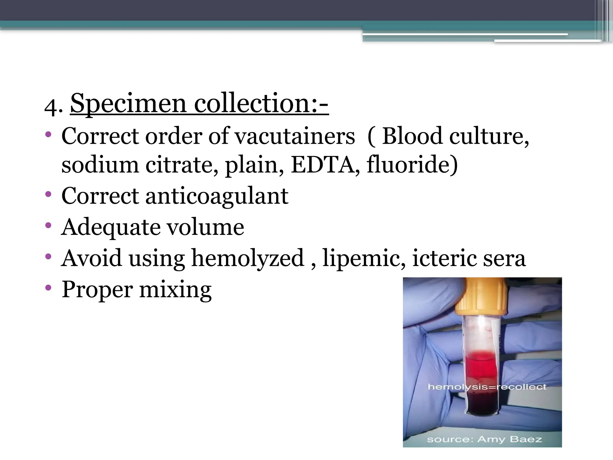 4. Specimen collection:-
• Correct order of vacutainers ( Blood culture,
sodium citrate, plain, EDTA, fluoride)
• Correct anticoagulant
• Adequate volume
• Avoid using hemolyzed , lipemic, icteric sera
• Proper mixing
 