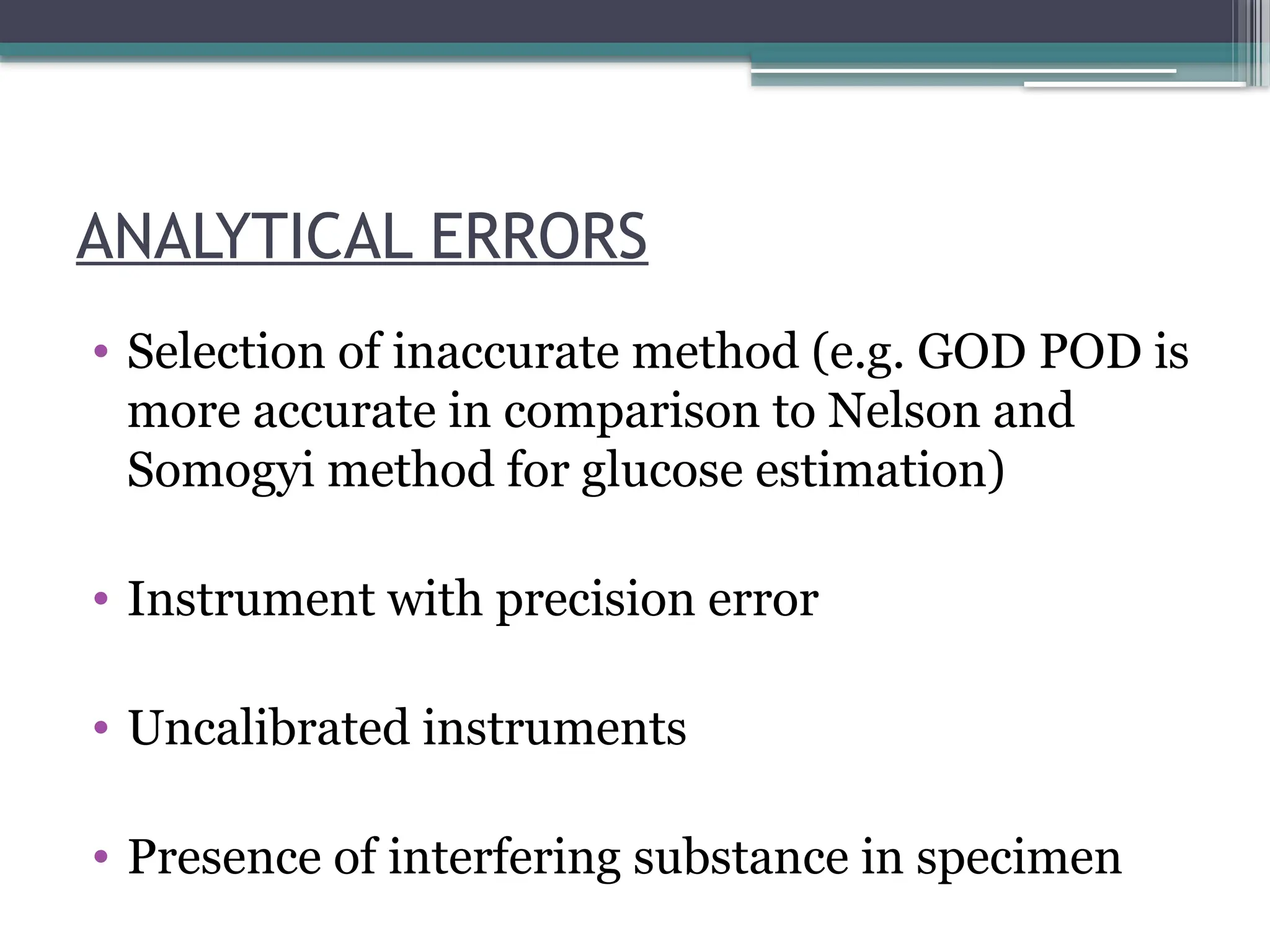 ANALYTICAL ERRORS
• Selection of inaccurate method (e.g. GOD POD is
more accurate in comparison to Nelson and
Somogyi method for glucose estimation)
• Instrument with precision error
• Uncalibrated instruments
• Presence of interfering substance in specimen
 