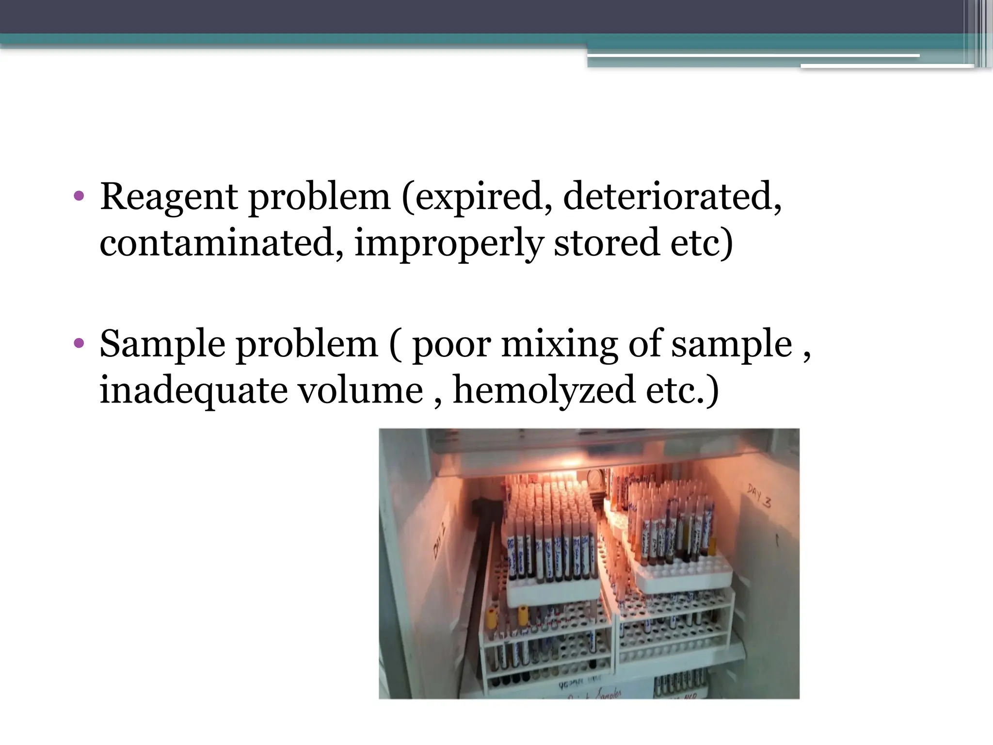 • Reagent problem (expired, deteriorated,
contaminated, improperly stored etc)
• Sample problem ( poor mixing of sample ,
inadequate volume , hemolyzed etc.)
 