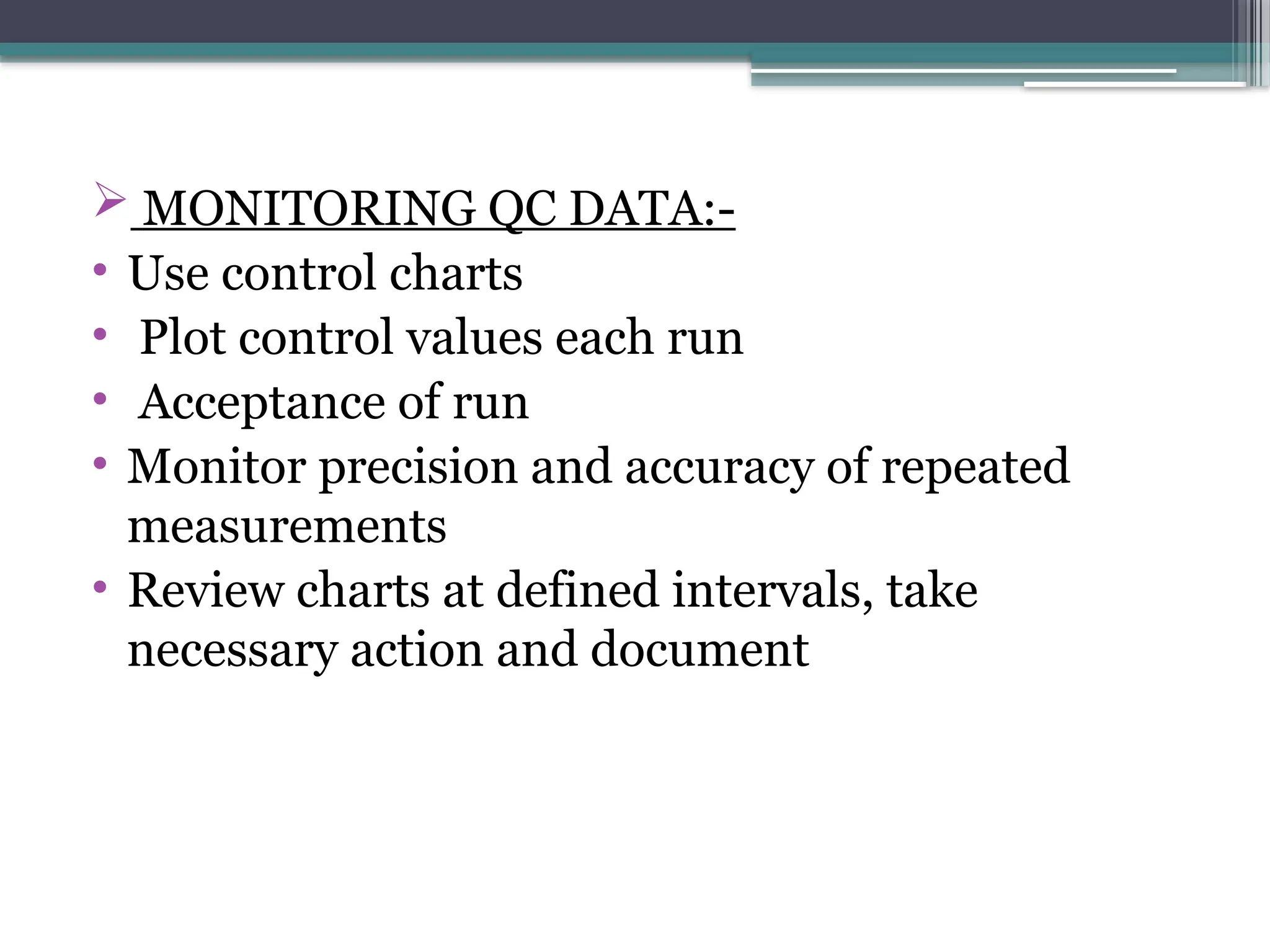  MONITORING QC DATA:-
• Use control charts
• Plot control values each run
• Acceptance of run
• Monitor precision and accuracy of repeated
measurements
• Review charts at defined intervals, take
necessary action and document
 