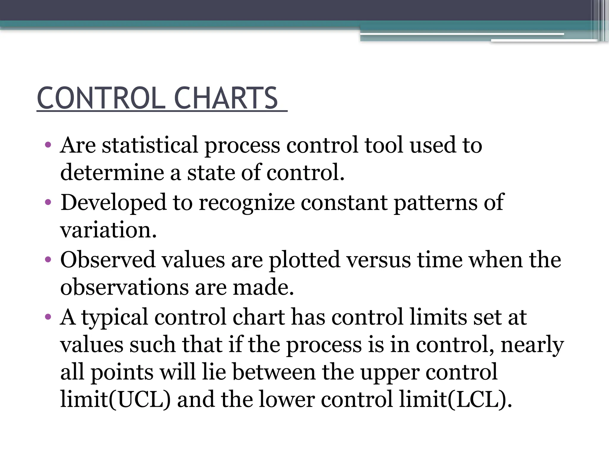 CONTROL CHARTS
• Are statistical process control tool used to
determine a state of control.
• Developed to recognize constant patterns of
variation.
• Observed values are plotted versus time when the
observations are made.
• A typical control chart has control limits set at
values such that if the process is in control, nearly
all points will lie between the upper control
limit(UCL) and the lower control limit(LCL).
 