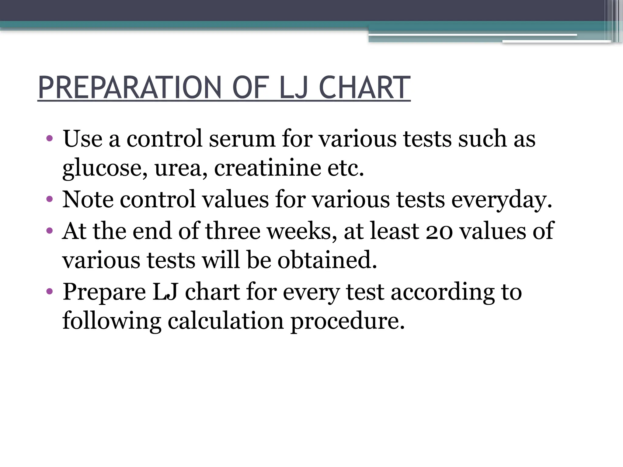 PREPARATION OF LJ CHART
• Use a control serum for various tests such as
glucose, urea, creatinine etc.
• Note control values for various tests everyday.
• At the end of three weeks, at least 20 values of
various tests will be obtained.
• Prepare LJ chart for every test according to
following calculation procedure.
 