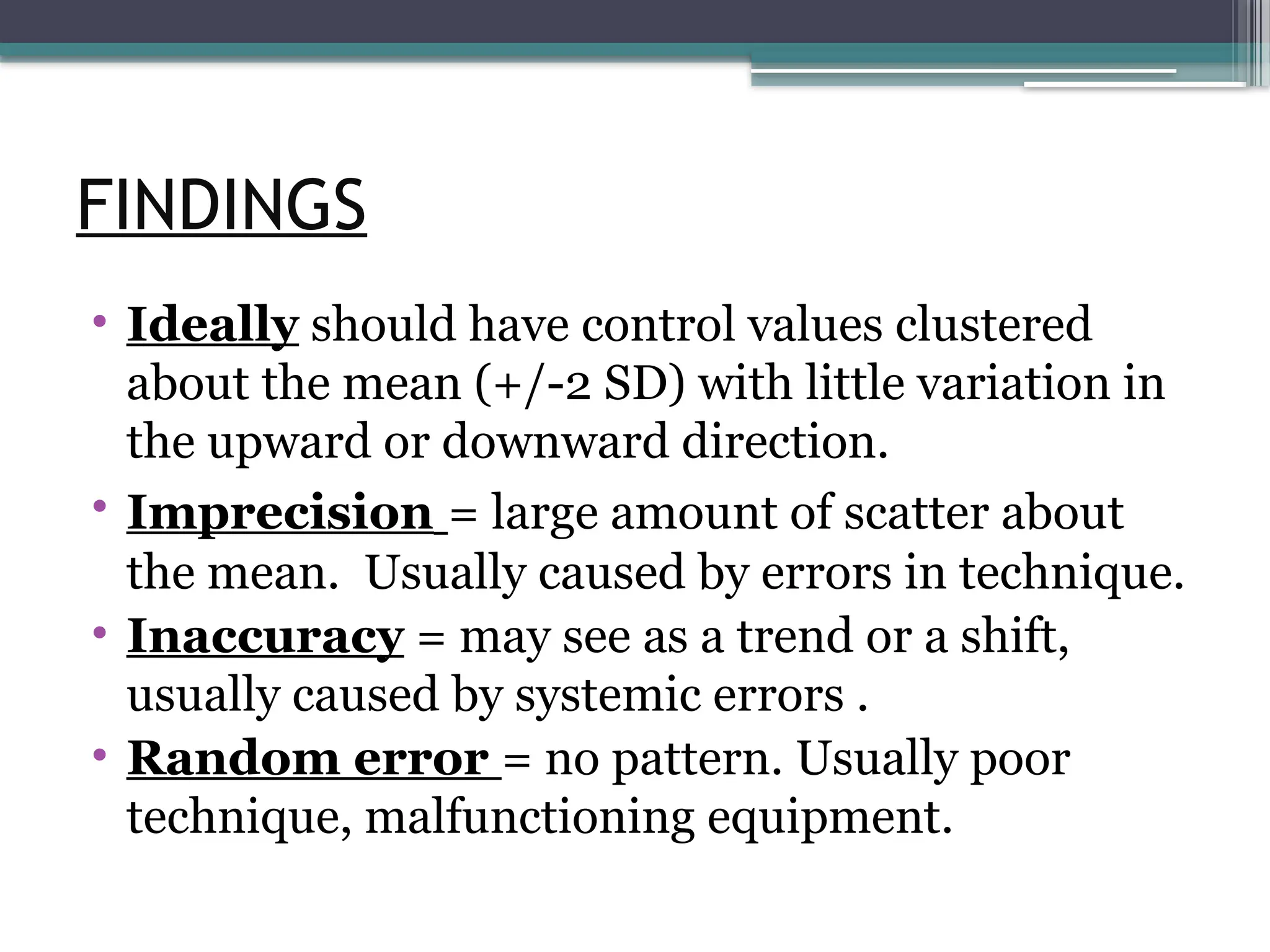 FINDINGS
• Ideally should have control values clustered
about the mean (+/-2 SD) with little variation in
the upward or downward direction.
• Imprecision = large amount of scatter about
the mean. Usually caused by errors in technique.
• Inaccuracy = may see as a trend or a shift,
usually caused by systemic errors .
• Random error = no pattern. Usually poor
technique, malfunctioning equipment.
 