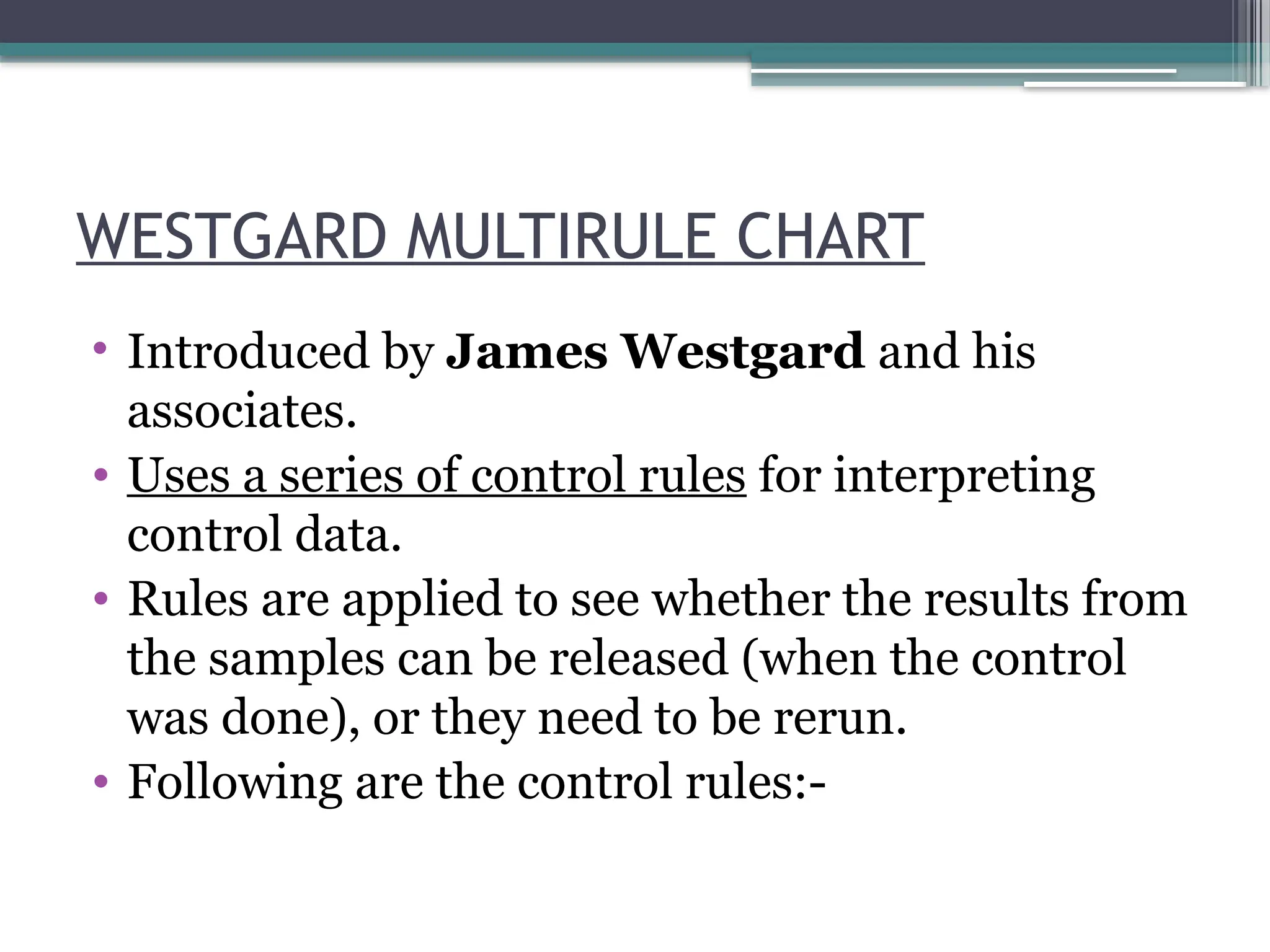 WESTGARD MULTIRULE CHART
• Introduced by James Westgard and his
associates.
• Uses a series of control rules for interpreting
control data.
• Rules are applied to see whether the results from
the samples can be released (when the control
was done), or they need to be rerun.
• Following are the control rules:-
 