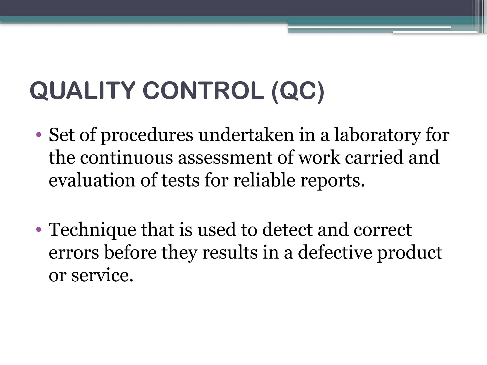 QUALITY CONTROL (QC)
• Set of procedures undertaken in a laboratory for
the continuous assessment of work carried and
evaluation of tests for reliable reports.
• Technique that is used to detect and correct
errors before they results in a defective product
or service.
 