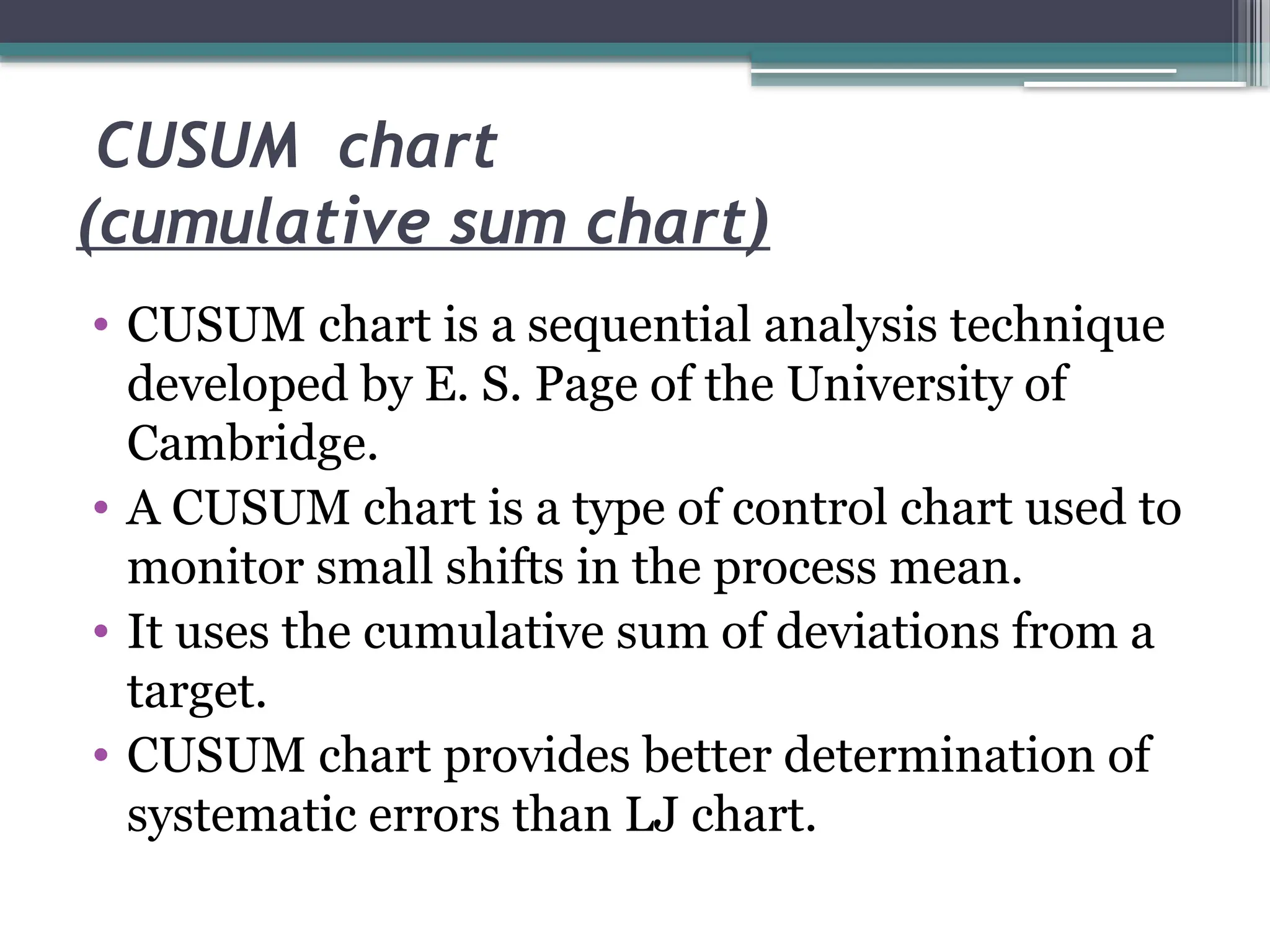 CUSUM chart
(cumulative sum chart)
• CUSUM chart is a sequential analysis technique
developed by E. S. Page of the University of
Cambridge.
• A CUSUM chart is a type of control chart used to
monitor small shifts in the process mean.
• It uses the cumulative sum of deviations from a
target.
• CUSUM chart provides better determination of
systematic errors than LJ chart.
 