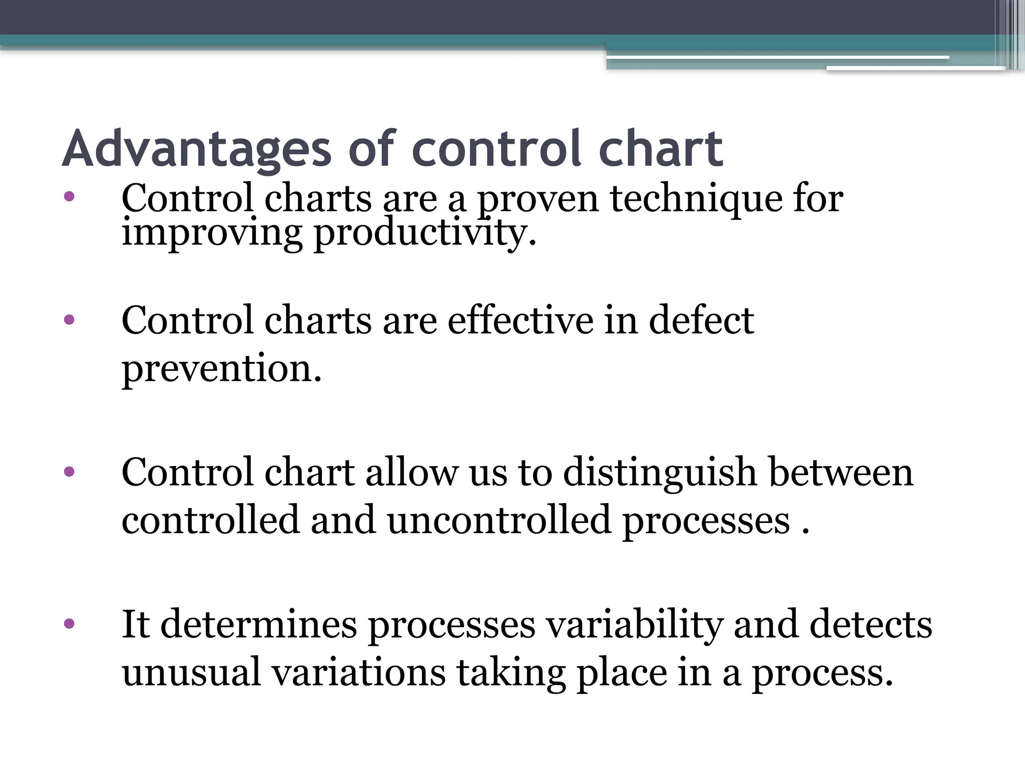 Advantages of control chart
• Control charts are a proven technique for
improving productivity.
• Control charts are effective in defect
prevention.
• Control chart allow us to distinguish between
controlled and uncontrolled processes .
• It determines processes variability and detects
unusual variations taking place in a process.
 