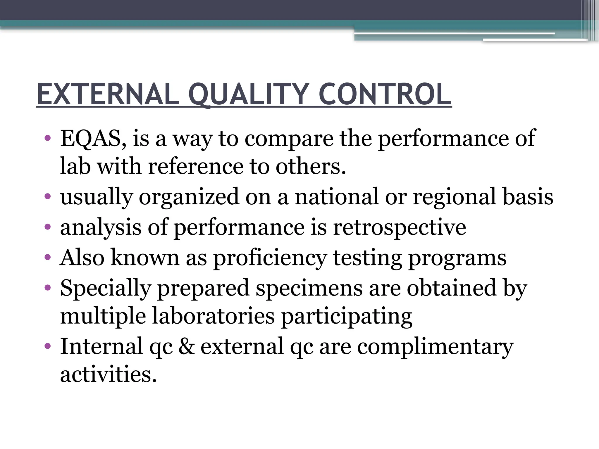EXTERNAL QUALITY CONTROL
• EQAS, is a way to compare the performance of
lab with reference to others.
• usually organized on a national or regional basis
• analysis of performance is retrospective
• Also known as proficiency testing programs
• Specially prepared specimens are obtained by
multiple laboratories participating
• Internal qc & external qc are complimentary
activities.
 