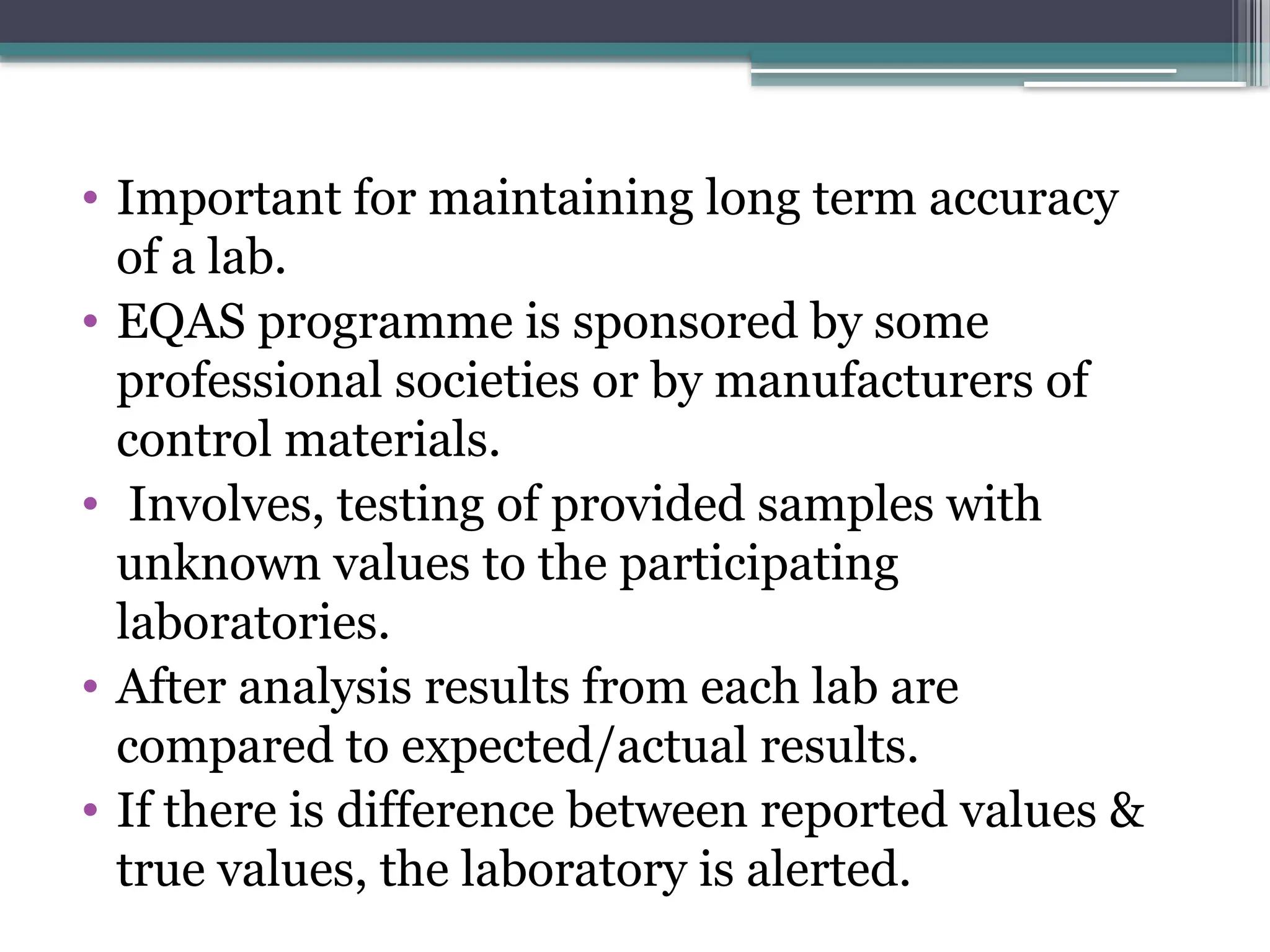 • Important for maintaining long term accuracy
of a lab.
• EQAS programme is sponsored by some
professional societies or by manufacturers of
control materials.
• Involves, testing of provided samples with
unknown values to the participating
laboratories.
• After analysis results from each lab are
compared to expected/actual results.
• If there is difference between reported values &
true values, the laboratory is alerted.
 