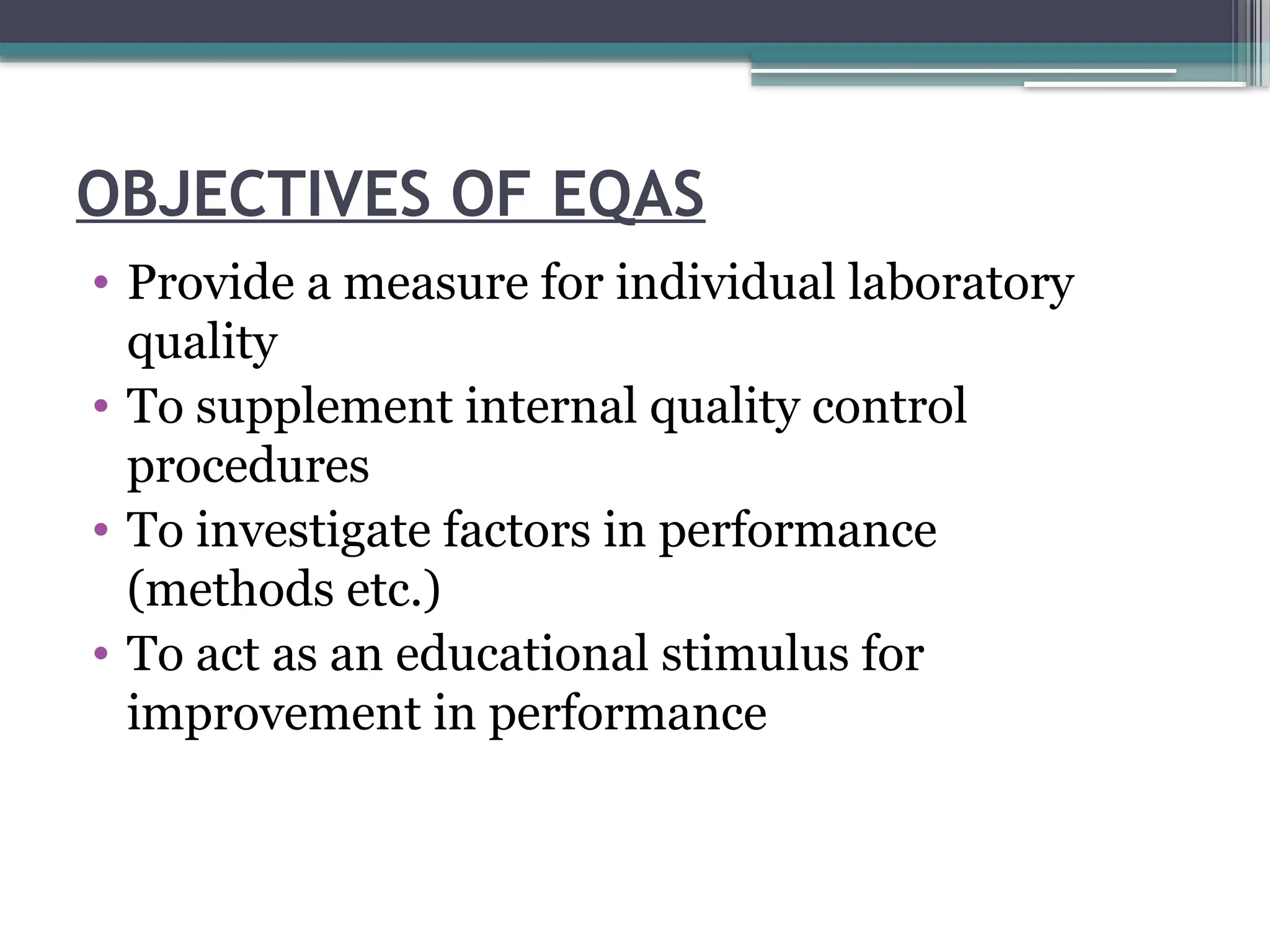 OBJECTIVES OF EQAS
• Provide a measure for individual laboratory
quality
• To supplement internal quality control
procedures
• To investigate factors in performance
(methods etc.)
• To act as an educational stimulus for
improvement in performance
 