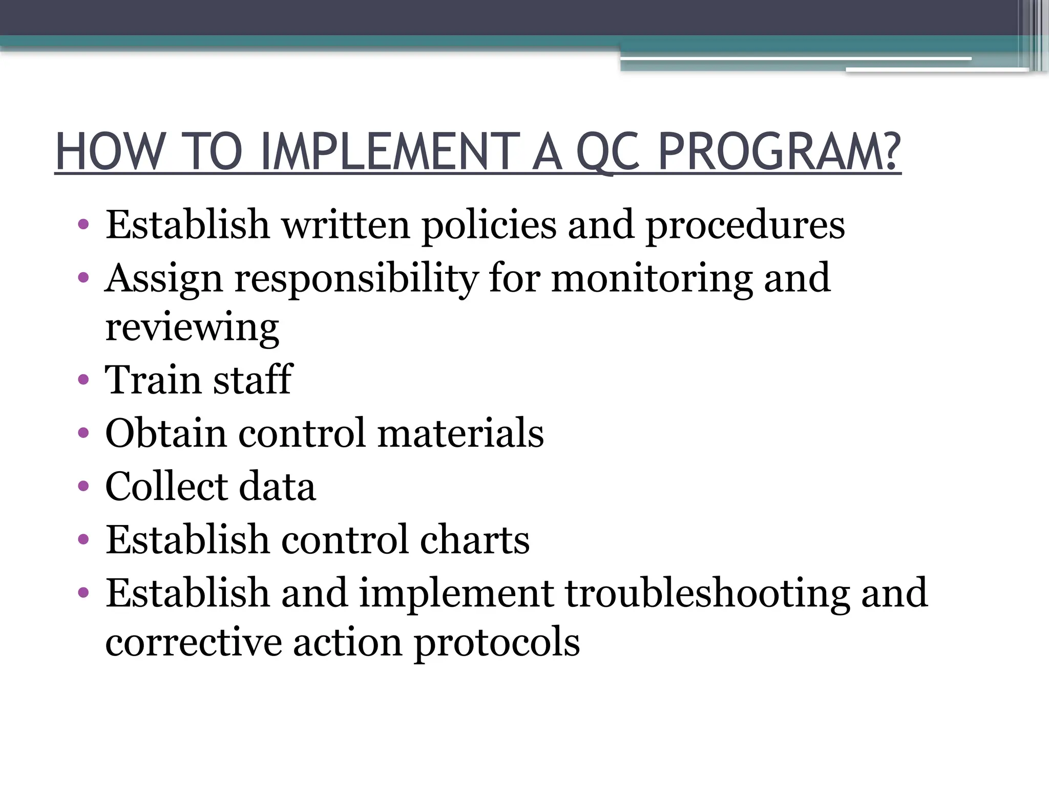 HOW TO IMPLEMENT A QC PROGRAM?
• Establish written policies and procedures
• Assign responsibility for monitoring and
reviewing
• Train staff
• Obtain control materials
• Collect data
• Establish control charts
• Establish and implement troubleshooting and
corrective action protocols
 