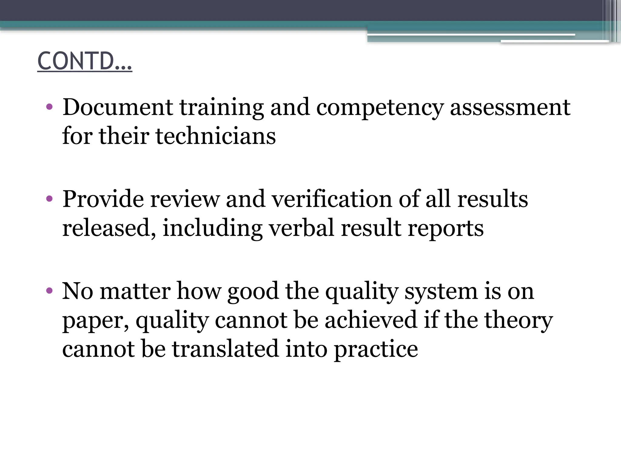 CONTD…
• Document training and competency assessment
for their technicians
• Provide review and verification of all results
released, including verbal result reports
• No matter how good the quality system is on
paper, quality cannot be achieved if the theory
cannot be translated into practice
 