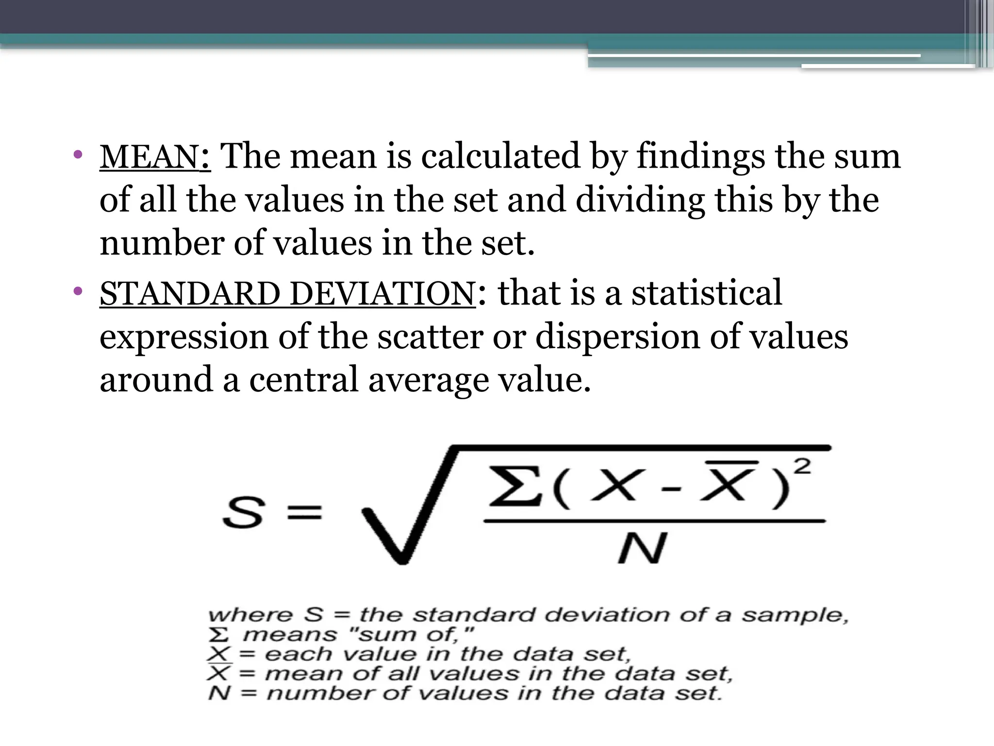 • MEAN: The mean is calculated by findings the sum
of all the values in the set and dividing this by the
number of values in the set.
• STANDARD DEVIATION: that is a statistical
expression of the scatter or dispersion of values
around a central average value.
 