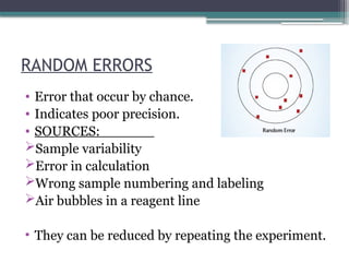 RANDOM ERRORS
• Error that occur by chance.
• Indicates poor precision.
• SOURCES:
Sample variability
Error in calculation
Wrong sample numbering and labeling
Air bubbles in a reagent line
• They can be reduced by repeating the experiment.
 