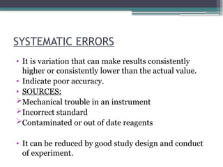 SYSTEMATIC ERRORS
• It is variation that can make results consistently
higher or consistently lower than the actual value.
• Indicate poor accuracy.
• SOURCES:
Mechanical trouble in an instrument
Incorrect standard
Contaminated or out of date reagents
• It can be reduced by good study design and conduct
of experiment.
 