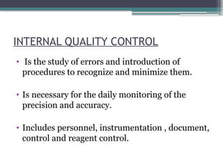 INTERNAL QUALITY CONTROL
• Is the study of errors and introduction of
procedures to recognize and minimize them.
• Is necessary for the daily monitoring of the
precision and accuracy.
• Includes personnel, instrumentation , document,
control and reagent control.
 