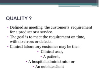 QUALITY ?
• Defined as meeting the customer’s requirement
for a product or a service.
• The goal is to meet the requirement on time,
with no errors or defects.
• Clinical laboratory customer may be the :
• Clinical user,
• A patient,
• A hospital administrator or
• An outside client
 
