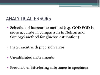 ANALYTICAL ERRORS
• Selection of inaccurate method (e.g. GOD POD is
more accurate in comparison to Nelson and
Somogyi method for glucose estimation)
• Instrument with precision error
• Uncalibrated instruments
• Presence of interfering substance in specimen
 