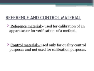 REFERENCE AND CONTROL MATERIAL
 Reference material:- used for calibration of an
apparatus or for verification of a method.
 Control material:- used only for quality control
purposes and not used for calibration purposes.
 