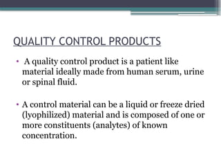 QUALITY CONTROL PRODUCTS
• A quality control product is a patient like
material ideally made from human serum, urine
or spinal fluid.
• A control material can be a liquid or freeze dried
(lyophilized) material and is composed of one or
more constituents (analytes) of known
concentration.
 