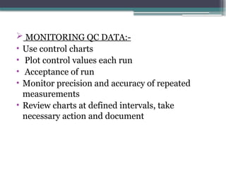  MONITORING QC DATA:-
• Use control charts
• Plot control values each run
• Acceptance of run
• Monitor precision and accuracy of repeated
measurements
• Review charts at defined intervals, take
necessary action and document
 