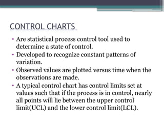 CONTROL CHARTS
• Are statistical process control tool used to
determine a state of control.
• Developed to recognize constant patterns of
variation.
• Observed values are plotted versus time when the
observations are made.
• A typical control chart has control limits set at
values such that if the process is in control, nearly
all points will lie between the upper control
limit(UCL) and the lower control limit(LCL).
 