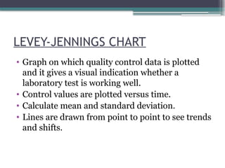 LEVEY-JENNINGS CHART
• Graph on which quality control data is plotted
and it gives a visual indication whether a
laboratory test is working well.
• Control values are plotted versus time.
• Calculate mean and standard deviation.
• Lines are drawn from point to point to see trends
and shifts.
 
