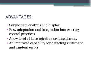 ADVANTAGES:
• Simple data analysis and display.
• Easy adaptation and integration into existing
control practices.
• A low level of false rejection or false alarms.
• An improved capability for detecting systematic
and random errors.
 