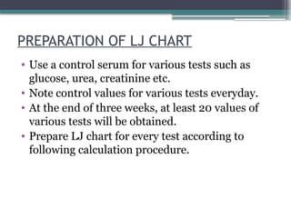 PREPARATION OF LJ CHART
• Use a control serum for various tests such as
glucose, urea, creatinine etc.
• Note control values for various tests everyday.
• At the end of three weeks, at least 20 values of
various tests will be obtained.
• Prepare LJ chart for every test according to
following calculation procedure.
 