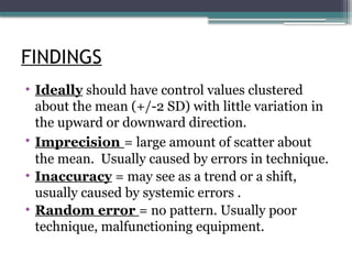 FINDINGS
• Ideally should have control values clustered
about the mean (+/-2 SD) with little variation in
the upward or downward direction.
• Imprecision = large amount of scatter about
the mean. Usually caused by errors in technique.
• Inaccuracy = may see as a trend or a shift,
usually caused by systemic errors .
• Random error = no pattern. Usually poor
technique, malfunctioning equipment.
 