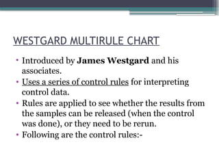 WESTGARD MULTIRULE CHART
• Introduced by James Westgard and his
associates.
• Uses a series of control rules for interpreting
control data.
• Rules are applied to see whether the results from
the samples can be released (when the control
was done), or they need to be rerun.
• Following are the control rules:-
 
