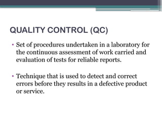 QUALITY CONTROL (QC)
• Set of procedures undertaken in a laboratory for
the continuous assessment of work carried and
evaluation of tests for reliable reports.
• Technique that is used to detect and correct
errors before they results in a defective product
or service.
 