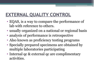 EXTERNAL QUALITY CONTROL
• EQAS, is a way to compare the performance of
lab with reference to others.
• usually organized on a national or regional basis
• analysis of performance is retrospective
• Also known as proficiency testing programs
• Specially prepared specimens are obtained by
multiple laboratories participating
• Internal qc & external qc are complimentary
activities.
 