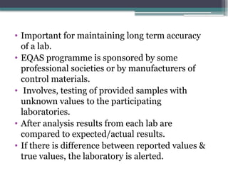 • Important for maintaining long term accuracy
of a lab.
• EQAS programme is sponsored by some
professional societies or by manufacturers of
control materials.
• Involves, testing of provided samples with
unknown values to the participating
laboratories.
• After analysis results from each lab are
compared to expected/actual results.
• If there is difference between reported values &
true values, the laboratory is alerted.
 