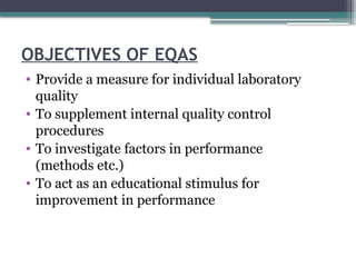 OBJECTIVES OF EQAS
• Provide a measure for individual laboratory
quality
• To supplement internal quality control
procedures
• To investigate factors in performance
(methods etc.)
• To act as an educational stimulus for
improvement in performance
 