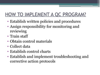 HOW TO IMPLEMENT A QC PROGRAM?
• Establish written policies and procedures
• Assign responsibility for monitoring and
reviewing
• Train staff
• Obtain control materials
• Collect data
• Establish control charts
• Establish and implement troubleshooting and
corrective action protocols
 
