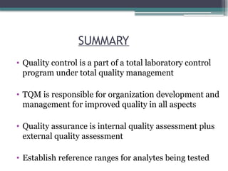 SUMMARY
• Quality control is a part of a total laboratory control
program under total quality management
• TQM is responsible for organization development and
management for improved quality in all aspects
• Quality assurance is internal quality assessment plus
external quality assessment
• Establish reference ranges for analytes being tested
 