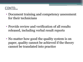 CONTD…
• Document training and competency assessment
for their technicians
• Provide review and verification of all results
released, including verbal result reports
• No matter how good the quality system is on
paper, quality cannot be achieved if the theory
cannot be translated into practice
 