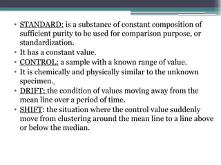 • STANDARD: is a substance of constant composition of
sufficient purity to be used for comparison purpose, or
standardization.
• It has a constant value.
• CONTROL: a sample with a known range of value.
• It is chemically and physically similar to the unknown
specimen.
• DRIFT: the condition of values moving away from the
mean line over a period of time.
• SHIFT: the situation where the control value suddenly
move from clustering around the mean line to a line above
or below the median.
 